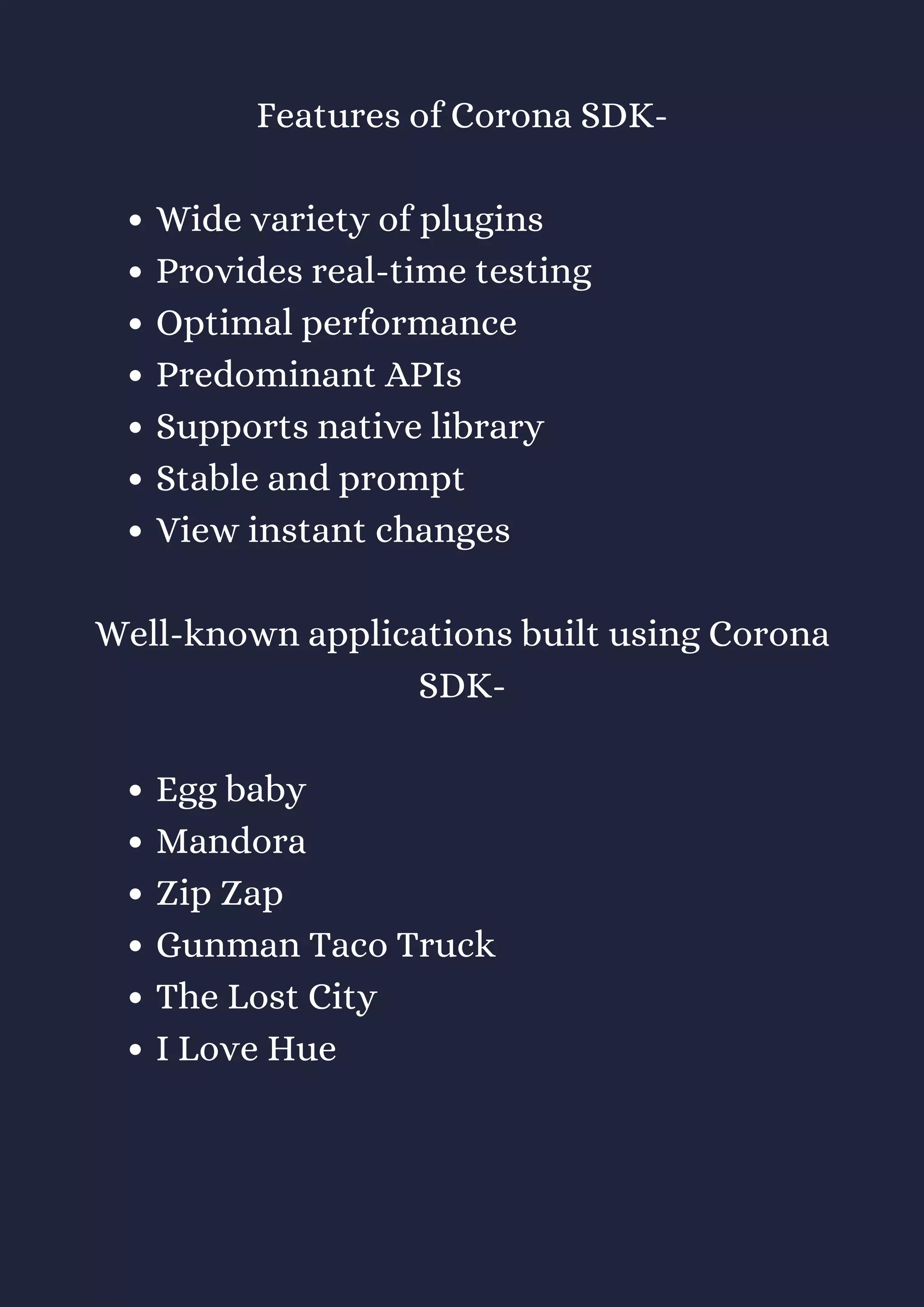 Wide variety of plugins
Provides real-time testing
Optimal performance
Predominant APIs
Supports native library
Stable and prompt
View instant changes
Egg baby
Mandora
Zip Zap
Gunman Taco Truck
The Lost City
I Love Hue
Features of Corona SDK-
Well-known applications built using Corona
SDK-
 