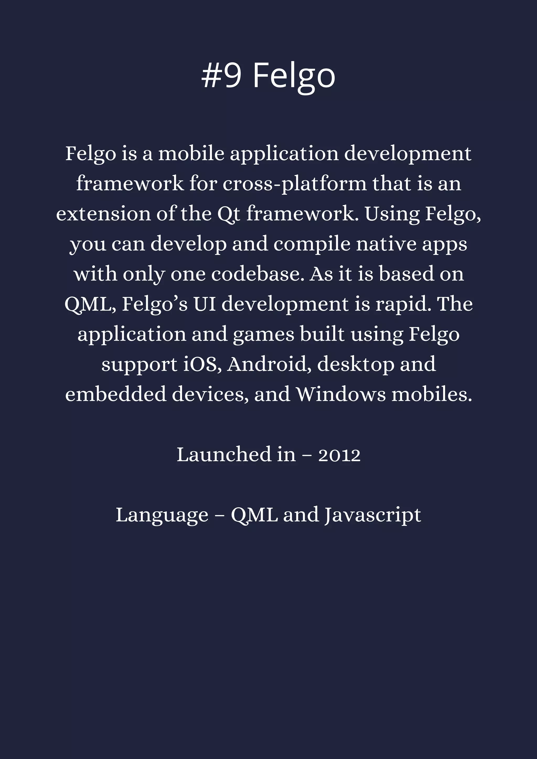 Felgo is a mobile application development
framework for cross-platform that is an
extension of the Qt framework. Using Felgo,
you can develop and compile native apps
with only one codebase. As it is based on
QML, Felgo’s UI development is rapid. The
application and games built using Felgo
support iOS, Android, desktop and
embedded devices, and Windows mobiles.
Launched in – 2012
Language – QML and Javascript
#9 Felgo
 