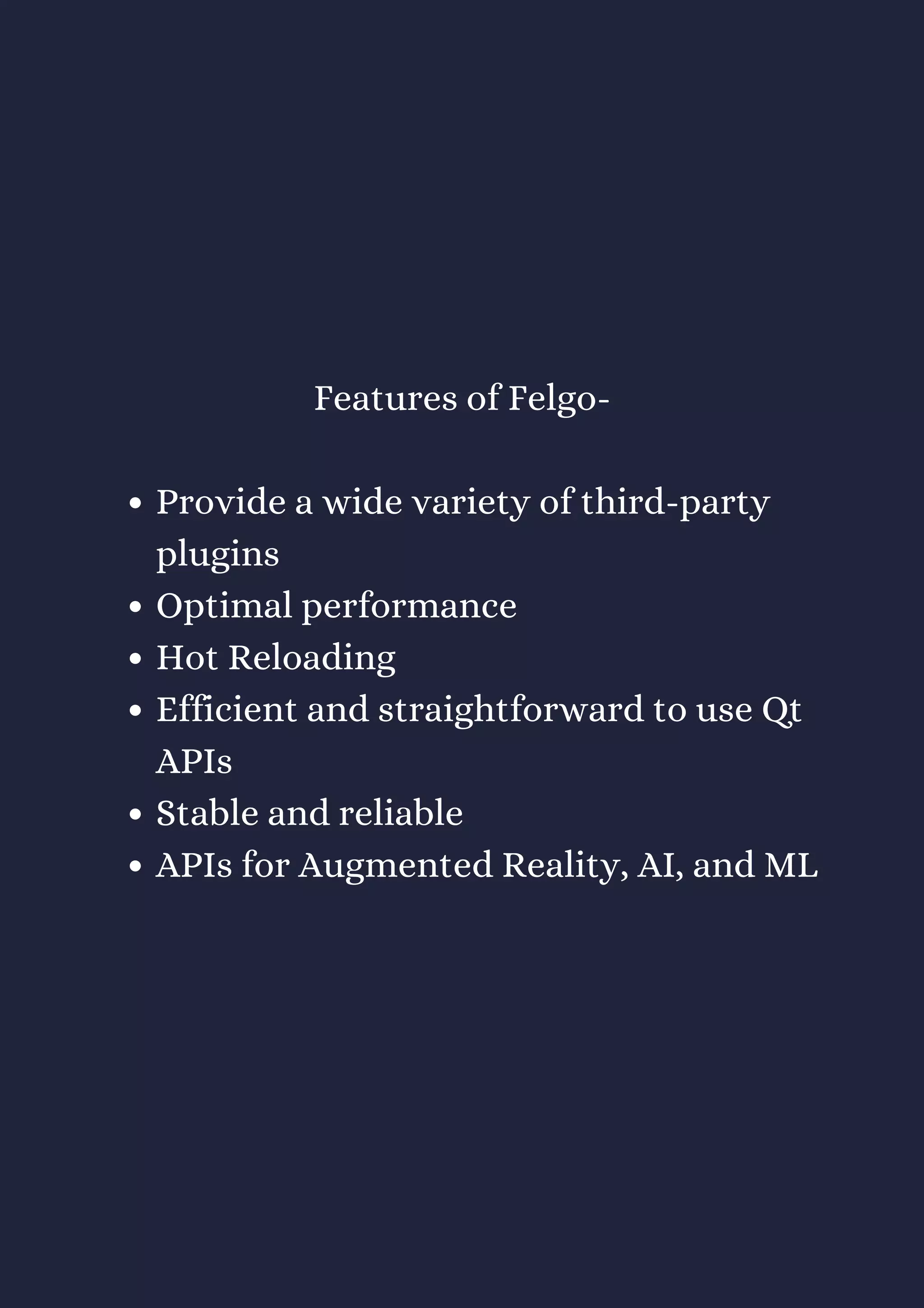 Provide a wide variety of third-party
plugins
Optimal performance
Hot Reloading
Efficient and straightforward to use Qt
APIs
Stable and reliable
APIs for Augmented Reality, AI, and ML
Features of Felgo-
 