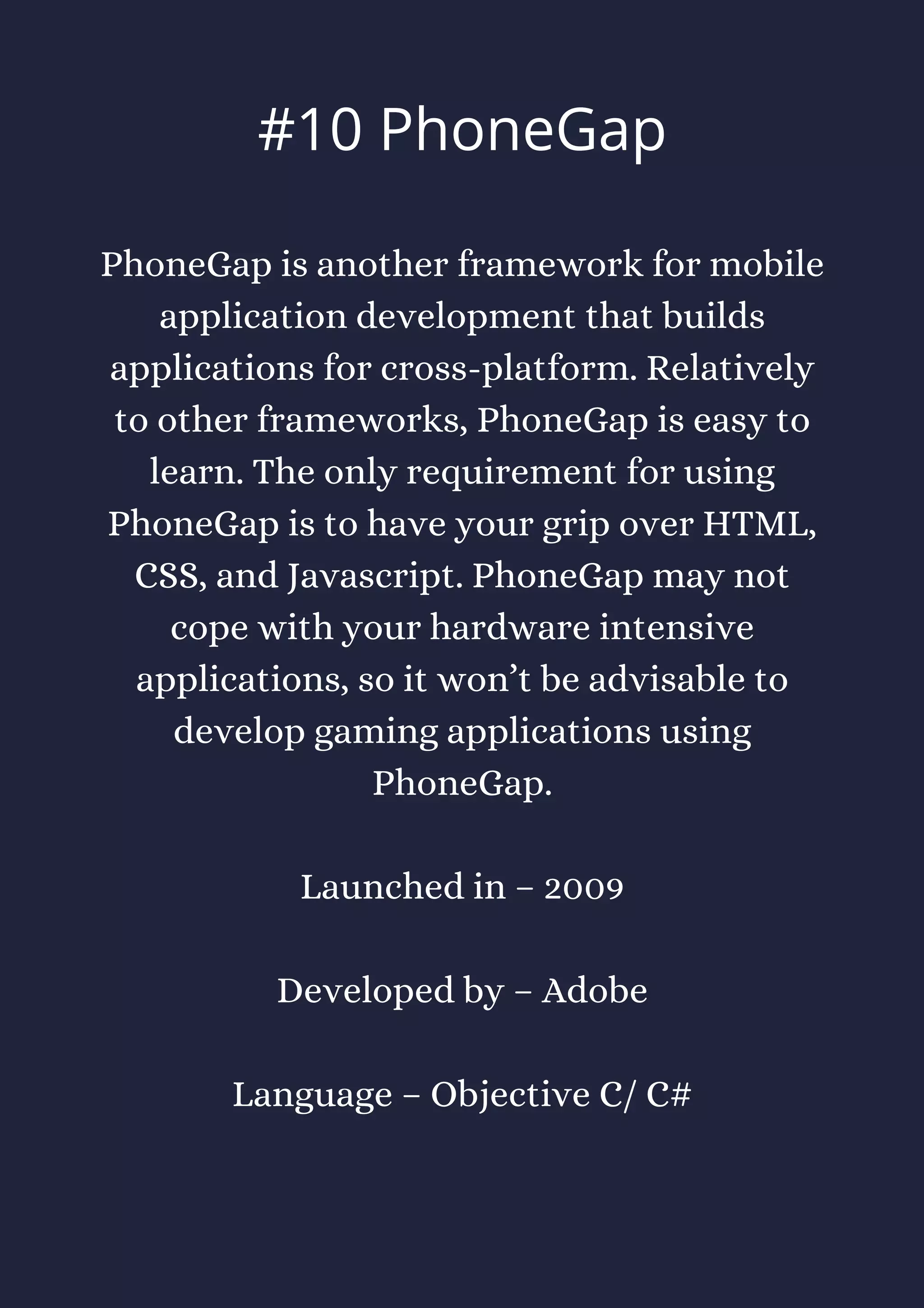 PhoneGap is another framework for mobile
application development that builds
applications for cross-platform. Relatively
to other frameworks, PhoneGap is easy to
learn. The only requirement for using
PhoneGap is to have your grip over HTML,
CSS, and Javascript. PhoneGap may not
cope with your hardware intensive
applications, so it won’t be advisable to
develop gaming applications using
PhoneGap.
Launched in – 2009
Developed by – Adobe
Language – Objective C/ C#
#10 PhoneGap
 