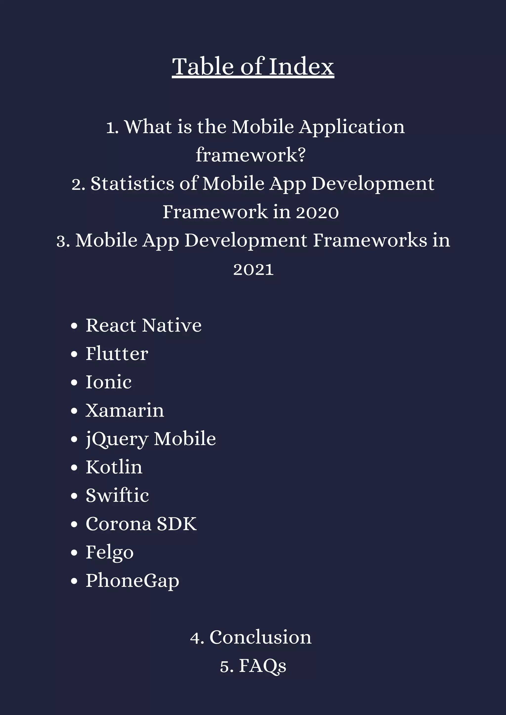React Native
Flutter
Ionic
Xamarin
jQuery Mobile
Kotlin
Swiftic
Corona SDK
Felgo
PhoneGap
Table of Index
1. What is the Mobile Application
framework?
2. Statistics of Mobile App Development
Framework in 2020
3. Mobile App Development Frameworks in
2021
4. Conclusion
5. FAQs
 