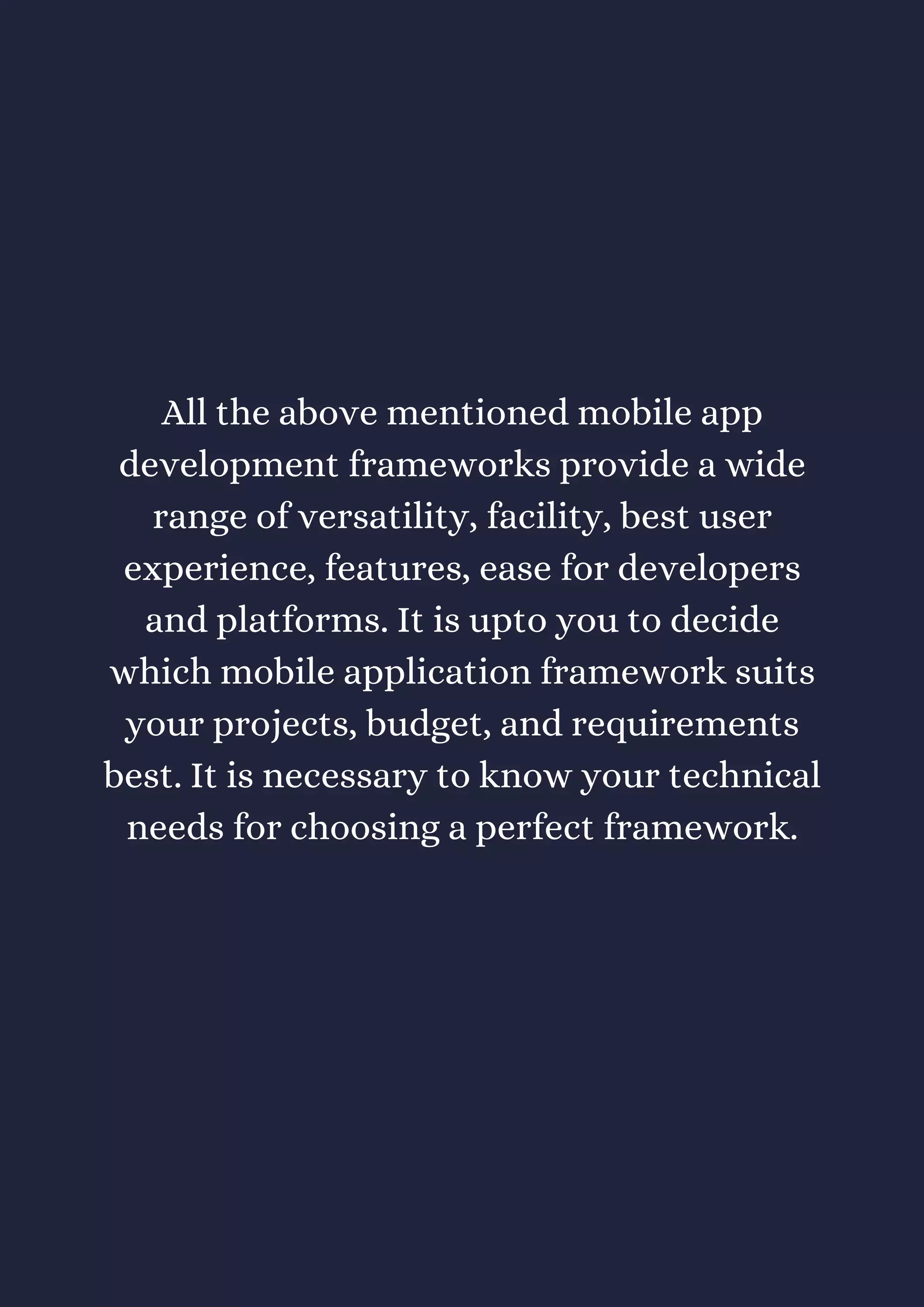 All the above mentioned mobile app
development frameworks provide a wide
range of versatility, facility, best user
experience, features, ease for developers
and platforms. It is upto you to decide
which mobile application framework suits
your projects, budget, and requirements
best. It is necessary to know your technical
needs for choosing a perfect framework.
 