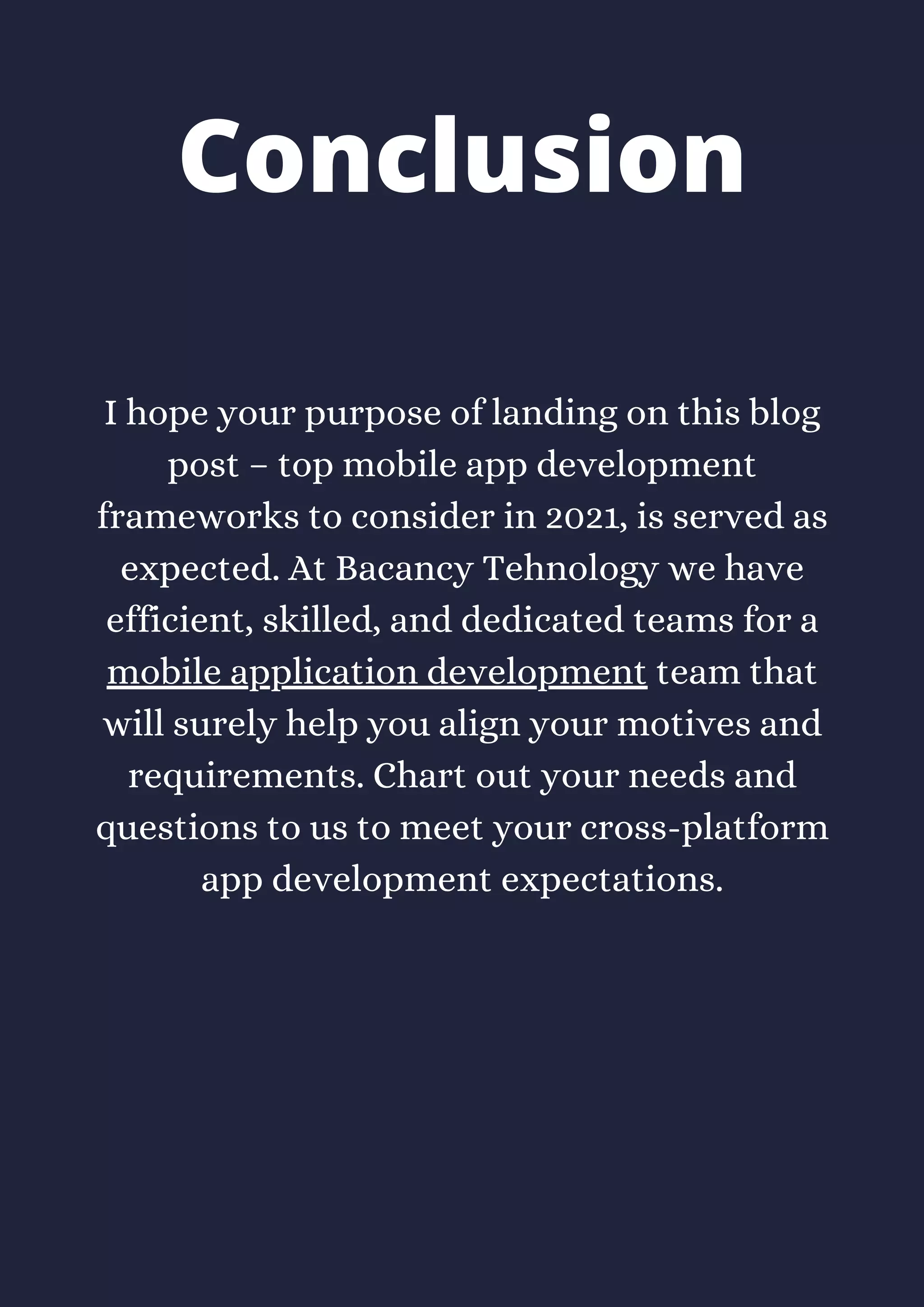 I hope your purpose of landing on this blog
post – top mobile app development
frameworks to consider in 2021, is served as
expected. At Bacancy Tehnology we have
efficient, skilled, and dedicated teams for a
mobile application development team that
will surely help you align your motives and
requirements. Chart out your needs and
questions to us to meet your cross-platform
app development expectations.
Conclusion
 