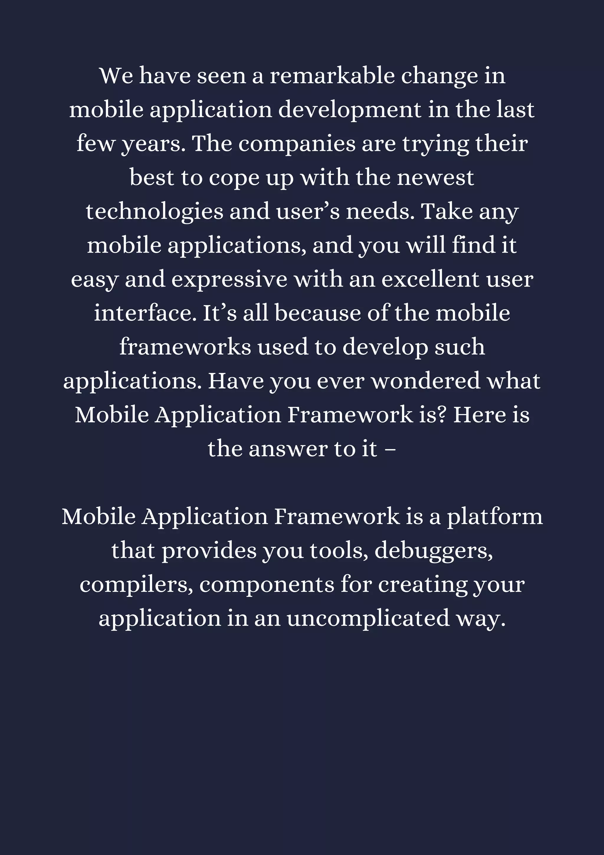 We have seen a remarkable change in
mobile application development in the last
few years. The companies are trying their
best to cope up with the newest
technologies and user’s needs. Take any
mobile applications, and you will find it
easy and expressive with an excellent user
interface. It’s all because of the mobile
frameworks used to develop such
applications. Have you ever wondered what
Mobile Application Framework is? Here is
the answer to it –
Mobile Application Framework is a platform
that provides you tools, debuggers,
compilers, components for creating your
application in an uncomplicated way.
 