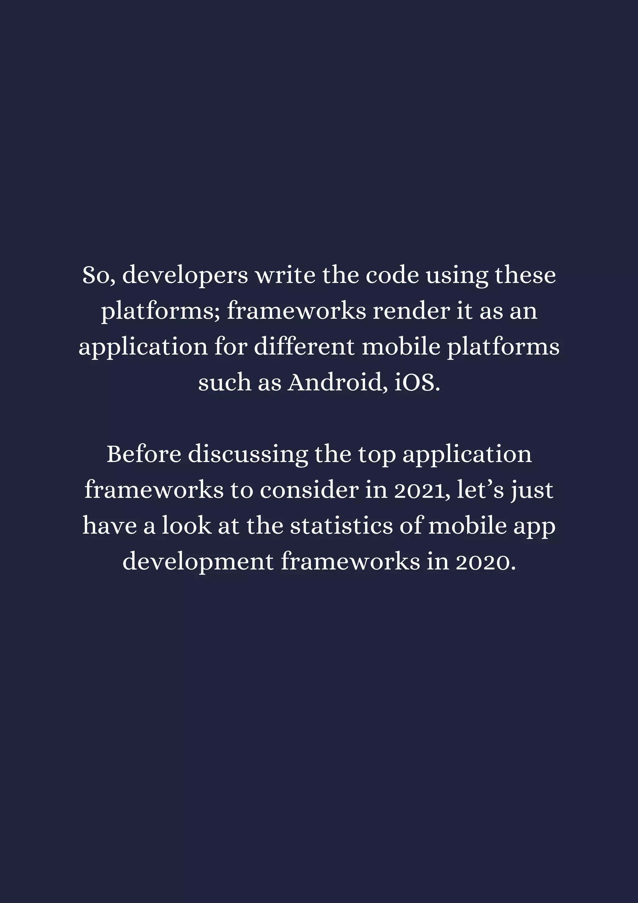 So, developers write the code using these
platforms; frameworks render it as an
application for different mobile platforms
such as Android, iOS.
Before discussing the top application
frameworks to consider in 2021, let’s just
have a look at the statistics of mobile app
development frameworks in 2020.
 