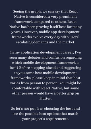 Seeing the graph, we can say that React
Native is considered a very prominent
framework compared to others. React
Native has been proving itself best for many
years. However, mobile app development
frameworks evolve every day with users’
escalating demands and the market.
In my application development career, I’ve
seen many debates and confusion regarding
which mobile development framework is
best? Before stepping ahead and suggesting
to you some best mobile development
frameworks, please keep in mind that best
varies from person to person. You might be
comfortable with React Native, but some
other person would have a better grip on
Flutter.
So let’s not put it as choosing the best and
see the possible best options that match
your project’s requirements.
 