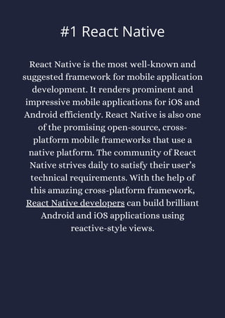 React Native is the most well-known and
suggested framework for mobile application
development. It renders prominent and
impressive mobile applications for iOS and
Android efficiently. React Native is also one
of the promising open-source, cross-
platform mobile frameworks that use a
native platform. The community of React
Native strives daily to satisfy their user’s
technical requirements. With the help of
this amazing cross-platform framework,
React Native developers can build brilliant
Android and iOS applications using
reactive-style views.
#1 React Native
 