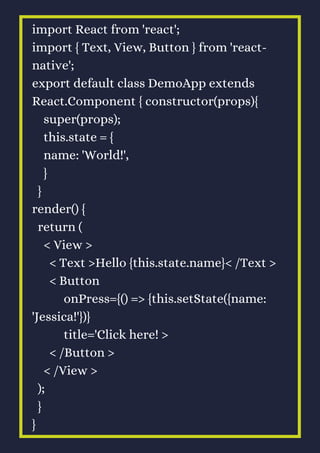 import React from 'react';
import { Text, View, Button } from 'react-
native';
export default class DemoApp extends
React.Component { constructor(props){
super(props);
this.state = {
name: 'World!',
}
}
render() {
return (
< View >
< Text >Hello {this.state.name}< /Text >
< Button
onPress={() => {this.setState({name:
'Jessica!'})}
title='Click here! >
< /Button >
< /View >
);
}
}
 