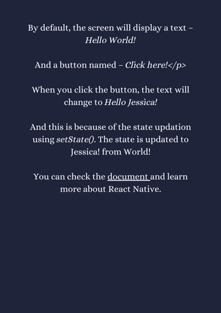 By default, the screen will display a text –
Hello World!
And a button named – Click here!</p>
When you click the button, the text will
change to Hello Jessica!
And this is because of the state updation
using setState(). The state is updated to
Jessica! from World!
You can check the document and learn
more about React Native.
 