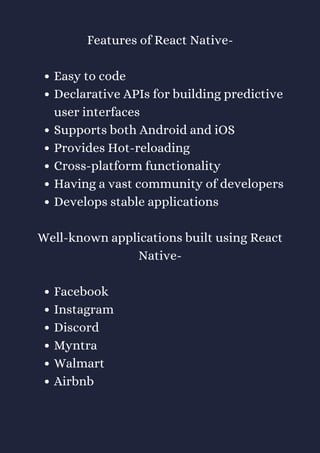 Easy to code
Declarative APIs for building predictive
user interfaces
Supports both Android and iOS
Provides Hot-reloading
Cross-platform functionality
Having a vast community of developers
Develops stable applications
Facebook
Instagram
Discord
Myntra
Walmart
Airbnb
Features of React Native-
Well-known applications built using React
Native-
 