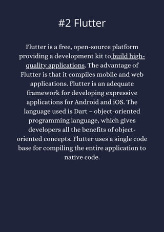Flutter is a free, open-source platform
providing a development kit to build high-
quality applications. The advantage of
Flutter is that it compiles mobile and web
applications. Flutter is an adequate
framework for developing expressive
applications for Android and iOS. The
language used is Dart – object-oriented
programming language, which gives
developers all the benefits of object-
oriented concepts. Flutter uses a single code
base for compiling the entire application to
native code.
#2 Flutter
 