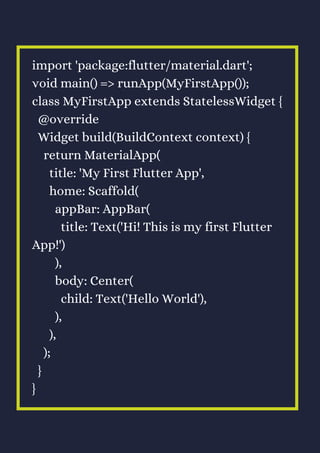 import 'package:flutter/material.dart';
void main() => runApp(MyFirstApp());
class MyFirstApp extends StatelessWidget {
@override
Widget build(BuildContext context) {
return MaterialApp(
title: 'My First Flutter App',
home: Scaffold(
appBar: AppBar(
title: Text('Hi! This is my first Flutter
App!')
),
body: Center(
child: Text('Hello World'),
),
),
);
}
}
 