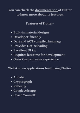 Built-in material designs
Developer-friendly
Dart and AOT compiled language
Provides Hot-reloading
Excellent UI kit
Requires less time for development
Gives Customizable experience
Alibaba
Cryptograph
Reflectly
Google Ads app
Coach Yourself
You can check the documentation of Flutter
to know more about its features.
Features of Flutter-
Well-known applications built using Flutter.
 