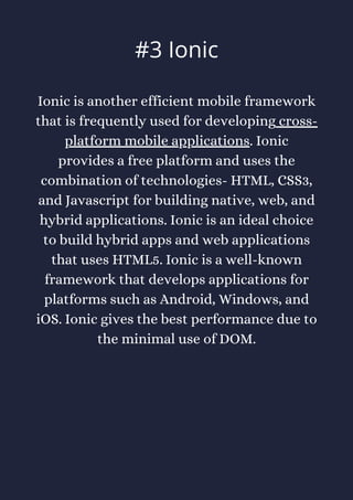 Ionic is another efficient mobile framework
that is frequently used for developing cross-
platform mobile applications. Ionic
provides a free platform and uses the
combination of technologies- HTML, CSS3,
and Javascript for building native, web, and
hybrid applications. Ionic is an ideal choice
to build hybrid apps and web applications
that uses HTML5. Ionic is a well-known
framework that develops applications for
platforms such as Android, Windows, and
iOS. Ionic gives the best performance due to
the minimal use of DOM.
#3 Ionic
 