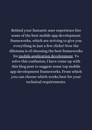 Behind your fantastic user experience lies
some of the best mobile app development
frameworks, which are striving to give you
everything in just a few clicks! Now the
dilemma is of choosing the best frameworks
for mobile application development. To
solve this confusion, I have come up with
this blog post to suggest some top mobile
app development frameworks. From which
you can choose which works best for your
technical requirements.
 