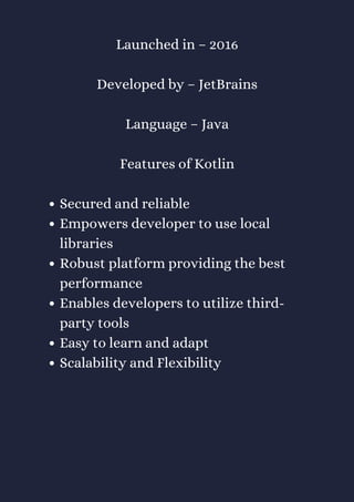 Secured and reliable
Empowers developer to use local
libraries
Robust platform providing the best
performance
Enables developers to utilize third-
party tools
Easy to learn and adapt
Scalability and Flexibility
Launched in – 2016
Developed by – JetBrains
Language – Java
Features of Kotlin
 