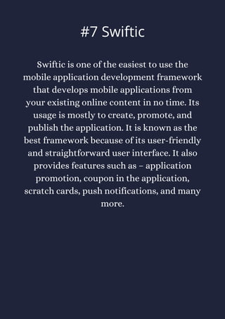 Swiftic is one of the easiest to use the
mobile application development framework
that develops mobile applications from
your existing online content in no time. Its
usage is mostly to create, promote, and
publish the application. It is known as the
best framework because of its user-friendly
and straightforward user interface. It also
provides features such as – application
promotion, coupon in the application,
scratch cards, push notifications, and many
more.
#7 Swiftic
 