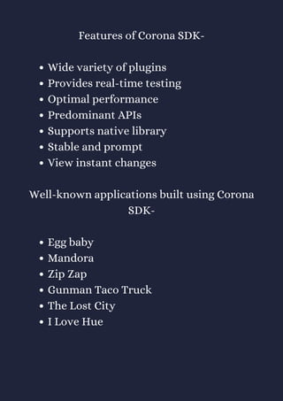 Wide variety of plugins
Provides real-time testing
Optimal performance
Predominant APIs
Supports native library
Stable and prompt
View instant changes
Egg baby
Mandora
Zip Zap
Gunman Taco Truck
The Lost City
I Love Hue
Features of Corona SDK-
Well-known applications built using Corona
SDK-
 