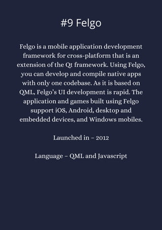 Felgo is a mobile application development
framework for cross-platform that is an
extension of the Qt framework. Using Felgo,
you can develop and compile native apps
with only one codebase. As it is based on
QML, Felgo’s UI development is rapid. The
application and games built using Felgo
support iOS, Android, desktop and
embedded devices, and Windows mobiles.
Launched in – 2012
Language – QML and Javascript
#9 Felgo
 