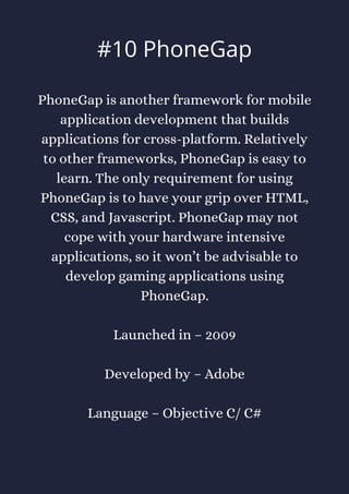 PhoneGap is another framework for mobile
application development that builds
applications for cross-platform. Relatively
to other frameworks, PhoneGap is easy to
learn. The only requirement for using
PhoneGap is to have your grip over HTML,
CSS, and Javascript. PhoneGap may not
cope with your hardware intensive
applications, so it won’t be advisable to
develop gaming applications using
PhoneGap.
Launched in – 2009
Developed by – Adobe
Language – Objective C/ C#
#10 PhoneGap
 