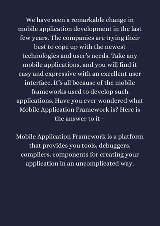 We have seen a remarkable change in
mobile application development in the last
few years. The companies are trying their
best to cope up with the newest
technologies and user’s needs. Take any
mobile applications, and you will find it
easy and expressive with an excellent user
interface. It’s all because of the mobile
frameworks used to develop such
applications. Have you ever wondered what
Mobile Application Framework is? Here is
the answer to it –
Mobile Application Framework is a platform
that provides you tools, debuggers,
compilers, components for creating your
application in an uncomplicated way.
 