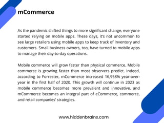 As the pandemic shifted things to more significant change, everyone
started relying on mobile apps. These days, it’s not uncommon to
see large retailers using mobile apps to keep track of inventory and
customers. Small business owners, too, have turned to mobile apps
to manage their day-to-day operations.
Mobile commerce will grow faster than physical commerce. Mobile
commerce is growing faster than most observers predict. Indeed,
according to Forrester, mCommerce increased 16,958% year-over-
year in the first half of 2020. This growth will continue in 2023 as
mobile commerce becomes more prevalent and innovative, and
mCommerce becomes an integral part of eCommerce, commerce,
and retail companies’ strategies.
www.hiddenbrains.com
mCommerce
 