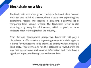 The blockchain sector has grown considerably since its first demand
was seen and heard. As a result, the market is now expanding and
diversifying rapidly. The industry is attracting a growing list of
companies from various sectors. The Blockchain sector is also
attracting a growing list of investors, which is good, as more
investors mean more capital for the industry.
From the app development perspective, blockchain will play a
pivotal role. It offers a secure payment gateway for mobile apps, as
it allows for transactions to be processed quickly without needing a
third party. This technology has the potential to revolutionize the
way that we consume and transmit information and could have a
significant impact on the way that we live our lives.
www.hiddenbrains.com
Blockchain on a Rise
 