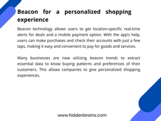 Beacon technology allows users to get location-specific real-time
alerts for deals and a mobile payment option. With the app’s help,
users can make purchases and check their accounts with just a few
taps, making it easy and convenient to pay for goods and services.
Many businesses are now utilizing beacon trends to extract
essential data to know buying patterns and preferences of their
customers. This allows companies to give personalized shopping
experiences.
www.hiddenbrains.com
Beacon for a personalized shopping
experience
 