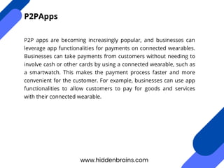 P2P apps are becoming increasingly popular, and businesses can
leverage app functionalities for payments on connected wearables.
Businesses can take payments from customers without needing to
involve cash or other cards by using a connected wearable, such as
a smartwatch. This makes the payment process faster and more
convenient for the customer. For example, businesses can use app
functionalities to allow customers to pay for goods and services
with their connected wearable.
www.hiddenbrains.com
P2PApps
 