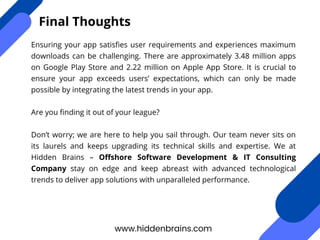 Ensuring your app satisfies user requirements and experiences maximum
downloads can be challenging. There are approximately 3.48 million apps
on Google Play Store and 2.22 million on Apple App Store. It is crucial to
ensure your app exceeds users’ expectations, which can only be made
possible by integrating the latest trends in your app.
Are you finding it out of your league?
Don’t worry; we are here to help you sail through. Our team never sits on
its laurels and keeps upgrading its technical skills and expertise. We at
Hidden Brains – Offshore Software Development & IT Consulting
Company stay on edge and keep abreast with advanced technological
trends to deliver app solutions with unparalleled performance.
www.hiddenbrains.com
Final Thoughts
 