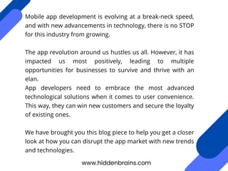 Mobile app development is evolving at a break-neck speed,
and with new advancements in technology, there is no STOP
for this industry from growing.
The app revolution around us hustles us all. However, it has
impacted us most positively, leading to multiple
opportunities for businesses to survive and thrive with an
elan.
App developers need to embrace the most advanced
technological solutions when it comes to user convenience.
This way, they can win new customers and secure the loyalty
of existing ones.
We have brought you this blog piece to help you get a closer
look at how you can disrupt the app market with new trends
and technologies.
www.hiddenbrains.com
 
