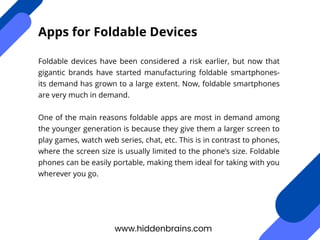 Foldable devices have been considered a risk earlier, but now that
gigantic brands have started manufacturing foldable smartphones-
its demand has grown to a large extent. Now, foldable smartphones
are very much in demand.
One of the main reasons foldable apps are most in demand among
the younger generation is because they give them a larger screen to
play games, watch web series, chat, etc. This is in contrast to phones,
where the screen size is usually limited to the phone’s size. Foldable
phones can be easily portable, making them ideal for taking with you
wherever you go.
www.hiddenbrains.com
Apps for Foldable Devices
 
