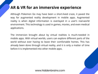Although Pokemon Go may have been a short-lived craze, it paved the
way for augmented reality development in mobile apps. Augmented
reality is when digital information is overlayed in a user’s real-world
environment. This technology is used in games, movies, and even medical
applications.
The immersion brought about by virtual realities is much-needed in
mobile apps. With virtual worlds, users can explore different parts of the
world without ever having to leave their comfortable homes. This has
already been done through virtual reality, and it is only a matter of time
before it is implemented into other mobile apps.
www.hiddenbrains.com
AR & VR for an immersive experience
 