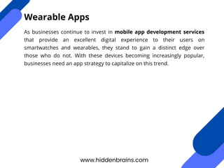 As businesses continue to invest in mobile app development services
that provide an excellent digital experience to their users on
smartwatches and wearables, they stand to gain a distinct edge over
those who do not. With these devices becoming increasingly popular,
businesses need an app strategy to capitalize on this trend.
www.hiddenbrains.com
Wearable Apps
 