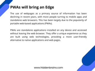 The use of webpages as a primary source of information has been
declining in recent years, with more people turning to mobile apps and
standalone web browsers. This has been largely due to the popularity of
portable web-based applications (PWAs).
PWAs are standalone applications installed on any device and accessed
without leaving the web browser. They offer a unique experience as they
are built using web technologies, providing a more user-friendly
alternative to native applications and web pages.
www.hiddenbrains.com
PWAs will bring an Edge
 