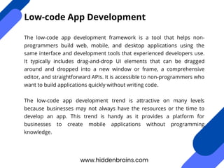 The low-code app development framework is a tool that helps non-
programmers build web, mobile, and desktop applications using the
same interface and development tools that experienced developers use.
It typically includes drag-and-drop UI elements that can be dragged
around and dropped into a new window or frame, a comprehensive
editor, and straightforward APIs. It is accessible to non-programmers who
want to build applications quickly without writing code.
The low-code app development trend is attractive on many levels
because businesses may not always have the resources or the time to
develop an app. This trend is handy as it provides a platform for
businesses to create mobile applications without programming
knowledge.
www.hiddenbrains.com
Low-code App Development
 