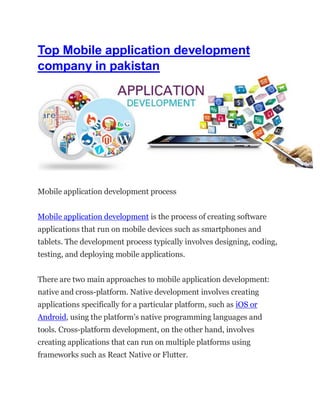 Top Mobile application development
company in pakistan
Mobile application development process
Mobile application development is the process of creating software
applications that run on mobile devices such as smartphones and
tablets. The development process typically involves designing, coding,
testing, and deploying mobile applications.
There are two main approaches to mobile application development:
native and cross-platform. Native development involves creating
applications specifically for a particular platform, such as iOS or
Android, using the platform’s native programming languages and
tools. Cross-platform development, on the other hand, involves
creating applications that can run on multiple platforms using
frameworks such as React Native or Flutter.
 