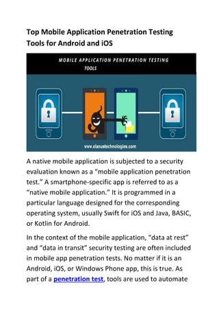 Top Mobile Application Penetration Testing
Tools for Android and iOS
A native mobile application is subjected to a security
evaluation known as a “mobile application penetration
test.” A smartphone-specific app is referred to as a
“native mobile application.” It is programmed in a
particular language designed for the corresponding
operating system, usually Swift for iOS and Java, BASIC,
or Kotlin for Android.
In the context of the mobile application, “data at rest”
and “data in transit” security testing are often included
in mobile app penetration tests. No matter if it is an
Android, iOS, or Windows Phone app, this is true. As
part of a penetration test, tools are used to automate
 