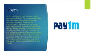 1.Paytm
Paytm has become India's largest mobile
commerce platform. The company started by
offering mobile recharge and utility bill
payments and today it offers a full
marketplace to consumers on its mobile
apps. Paytm Wallet App lets you transfer &
request money, securely store money online
and do payments on the go. The company
has also partnered with premium educational
institutions in India and introduced cashless
payments for bills, fees, and other expenses.
The mobile wallet has a huge user base in
the country with more than 1,000,000+ app
installs.
 