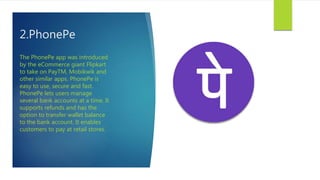 2.PhonePe
The PhonePe app was introduced
by the eCommerce giant Flipkart
to take on PayTM, Mobikwik and
other similar apps. PhonePe is
easy to use, secure and fast.
PhonePe lets users manage
several bank accounts at a time. It
supports refunds and has the
option to transfer wallet balance
to the bank account. It enables
customers to pay at retail stores.
 