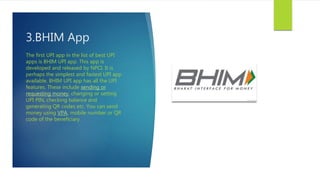 3.BHIM App
The first UPI app in the list of best UPI
apps is BHIM UPI app. This app is
developed and released by NPCI. It is
perhaps the simplest and fastest UPI app
available. BHIM UPI app has all the UPI
features. These include sending or
requesting money, changing or setting
UPI PIN, checking balance and
generating QR codes etc. You can send
money using VPA, mobile number or QR
code of the beneficiary.
 
