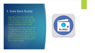 5. State Bank Buddy
State Bank of India launched mobile
wallet application to let users pay bills,
recharge, transfer money to other bank
accounts and users, book for hotels,
movies, shopping as well as travel.
This semi-closed prepaid wallet serves in
13 languages and is made available for
non-SBI customers too. SBI buddy app
enables you to make online transactions
quickly. Registering an account with this
app is easy. Once your account is ready,
you can send money to the numbers in
your contact list easily.
 