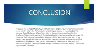 CONCLUSION
In today’s day and age Mobile Payment has become of paramount importance especially
in our country where the PM’s initiative since the past couple of years has been to
promote Digital India and it has shown a lot of changes in our society within this
timeframe. These mobile payment/ E-wallet applications have successfully promoted this
cause and their upsurge in popularity is clearly evident. Various shopping sites in our
country have already added these apps in their payment gateway and now even offline
vendors and shopkeepers have started implementing these apps as their source of
transaction medium. This initiative needs to go on to ensure that our country’s mission of
Digital India is facilitated.
 