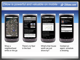 Zillow is powerful and valuable on mobile




 Shop a            There’s no flyer   What’s that house   Contact an
 neighborhood      in the box!        worth we just       agent, schedule
 while on the go                      drove by?           a showing
 