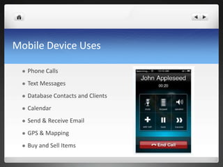 Mobile Device Uses

    Phone Calls
    Text Messages
    Database Contacts and Clients
    Calendar
    Send & Receive Email
    GPS & Mapping
    Buy and Sell Items
 