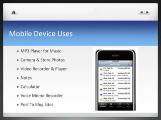 Mobile Device Uses

     MP3 Player for Music
     Camera & Store Photos
     Video Recorder & Player
     Notes
     Calculator
     Voice Memo Recorder
     Post To Blog Sites
 