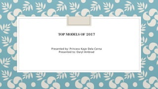 TOP MODELS OF 2017
Presented by: Princess Kaye Dela Cerna
Presented to: Daryl Ambrad
 