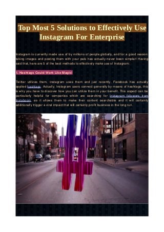 Top Most 5 Solutions to Effectively Use
Instagram For Enterprise
Instagram is currently made use of by millions of people globally, and for a good reason:
taking images and posting them with your pals has actually never been simpler! Having
said that, here are 5 of the best methods to effectively make use of Instagram:
1. Hashtags Could Work Like Magic!
Twitter utilizes them, Instagram uses them and just recently, Facebook has actually
applied hashtags. Actually, Instagram users connect generally by means of hashtags, this
is why you have to discover how you can utilize them in your benefit. This aspect can be
particularly helpful for companies which are searching for Instagram followers from
Instaboom, as it allows them to make their content searchable and it will certainly
additionally trigger a viral impact that will certainly profit business in the long run.
 