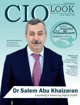 VOL 05 I ISSUE 03 I 2023
Dr Salem Abu Khaizaran
Dr Salem Abu Khaizaran
Expanding & Advancing Digital Health
Impactful
Leaders to Watch
in 2023
Hea hcare
Top Most
Dr Salem Abu Khaizaran
Chairperson of the
Board of Directors
Arab Hospitals Group
Perspec ves of
Excellence
How the Healthcare
Niche is Advancing
Towards the Horizons
of Be erment and
Innova ons?
A ributes and
Quali es
Traits of Leaders Who
are Driving Innova ons in
the Modern Healthcare
Niche
 