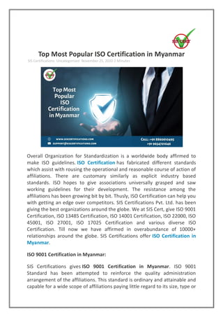 Top Most Popular ISO Certification in Myanmar
SIS Certifications Uncategorized November 25, 2020 2 Minutes
Overall Organization for Standardization is a worldwide body affirmed to
make ISO guidelines. ISO Certification has fabricated different standards
which assist with rousing the operational and reasonable course of action of
affiliations. There are customary similarly as explicit industry based
standards. ISO hopes to give associations universally grasped and saw
working guidelines for their development. The resistance among the
affiliations has been growing bit by bit. Thusly, ISO Certification can help you
with getting an edge over competitors. SIS Certifications Pvt. Ltd. has been
giving the best organizations around the globe. We at SIS Cert, give ISO 9001
Certification, ISO 13485 Certification, ISO 14001 Certification, ISO 22000, ISO
45001, ISO 27001, ISO 17025 Certification and various diverse ISO
Certification. Till now we have affirmed in overabundance of 10000+
relationships around the globe. SIS Certifications offer ISO Certification in
Myanmar.
ISO 9001 Certification in Myanmar:
SIS Certifications gives ISO 9001 Certification in Myanmar. ISO 9001
Standard has been attempted to reinforce the quality administration
arrangement of the affiliations. This standard is ordinary and attainable and
capable for a wide scope of affiliations paying little regard to its size, type or
 